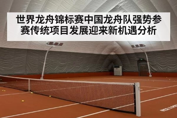 世界龙舟锦标赛中国龙舟队强势参赛传统项目发展迎来新机遇分析