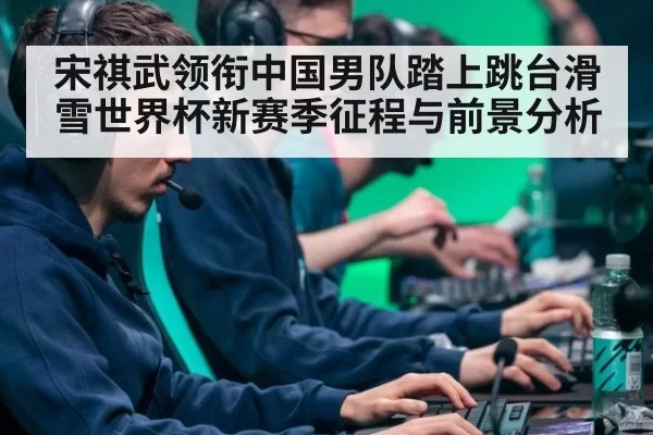宋祺武领衔中国男队踏上跳台滑雪世界杯新赛季征程与前景分析